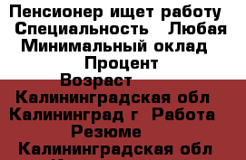 Пенсионер ищет работу › Специальность ­ Любая › Минимальный оклад ­ 30 000 › Процент ­ 25 › Возраст ­ 60 - Калининградская обл., Калининград г. Работа » Резюме   . Калининградская обл.,Калининград г.